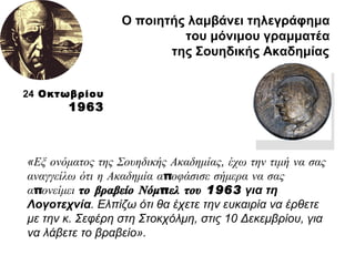 Ο ποιητής λαμβάνει τηλεγράφημα  του μόνιμου γραμματέα  της Σουηδικής Ακαδημίας   « Εξ ονόματος της Σουηδικής Ακαδημίας ,  έχω την τιμή να σας αναγγείλω ότι η Ακαδημία αποφάσισε σήμερα να σας απονείμει  το βραβείο Νόμπελ του 1963  για τη Λογοτεχνία . Ελπίζω ότι θα έχετε την ευκαιρία να έρθετε με την κ. Σεφέρη στη Στοκχόλμη, στις 10 Δεκεμβρίου, για να λάβετε το βραβείο».  24  Οκτωβρίου  1963 