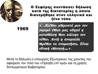 1969 Ο Σεφέρης συντάσσει δήλωση κατά της δικτατορίας η οποία διανεμήθηκε στον ελληνικό και ξένο τύπο «… Βλέπω μπροστά μου τον γκρεμό όπου μας οδηγεί η καταπίεση που κάλυψε τον τόπο. Αυτή η ανωμαλία πρέπει να σταματήσει. Είναι εθνική επιταγή… ». Μετά τη δήλωση ο υπουργός Εξωτερικών της χούντας του  αφαίρεσε τον τίτλο του «Πρέσβη επί τιμή» και τη χρήση διπλωματικού διαβατηρίου. 