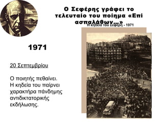 1971 Ο Σεφέρης γράφει το τελευταίο του ποίημα «Επί ασπαλάθων…» 20 Σεπτεμβρίου Ο ποιητής πεθαίνει. Η κηδεία του παίρνει χαρακτήρα πάνδημης αντιδικτατορικής εκδήλωσης. Η κηδεία του Σεφέρη - 1971   