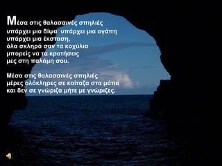Μέσα στις θαλασσινές σπηλιές υπάρχει μια δίψα  υπάρχει μια αγάπη υπάρχει μια έκσταση, όλα σκληρά σαν τα κοχύλια μπορείς να τα κρατήσεις μες στη παλάμη σου. Μέσα στις θαλασσινές σπηλιές μέρες ολόκληρες σε κοίταζα στα μάτια και δεν σε γνώριζα μήτε με γνώριζες. Μ έσα στις θαλασσινές σπηλιές υπάρχει μια δίψα  υπάρχει μια αγάπη υπάρχει μια έκσταση, όλα σκληρά σαν τα κοχύλια μπορείς να τα κρατήσεις μες στη παλάμη σου. Μέσα στις θαλασσινές σπηλιές μέρες ολόκληρες σε κοίταζα στα μάτια και δεν σε γνώριζα μήτε με γνώριζες. 