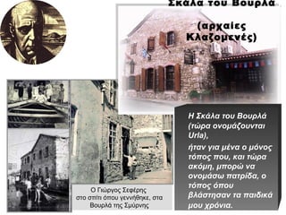 Ο Γιώργος Σεφέρης  στο σπίτι όπου γεννήθηκε, στα Βουρλά της Σμύρνης Σκάλα του Βουρλά  (αρχαίες Κλαζομενές) Η Σκάλα του Βουρλά (τώρα ονομάζουνται  Urla), ήταν για μένα ο μόνος τόπος που, και τώρα ακόμη, μπορώ να ονομάσω πατρίδα, ο τόπος όπου βλάστησαν τα παιδικά μου χρόνια.   