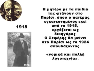 Η μητέρα με τα παιδιά της φτάνουν στο Παρίσι ,  όπου ο πατέρας ,  εγκατεστημένος εκεί από το 1915 ,   εργάζεται ως δικηγόρος . Ο Σεφέρης θα μείνει στο Παρίσι ως το 1924 σπουδάζοντας  «νομικά και πολλή λογοτεχνία» . 1918 1924 