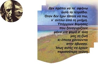 Δεν πρέπει να τα` αφήνω  αυτό το τετράδιο.  Όταν δεν έχω τίποτε να πω,  ν` αντλώ από τη μνήμη.  Υπάρχουν θύμησες  που ξαναγυρίζουν  μόνο μια φορά σ` όλη  μας τη ζωή  κι έπειτα χάνουνται  στην άβυσσο.  Ίσως αυτές να έχουν  περισσότερη γεύση. 