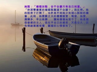 她說：「婚姻如鞋，合不合腳只有自己知道。」 「妳那雙優質的婚姻鞋難道不合腳？」我反問。她的話匣子打開了，也許是平時她少有傾心訴說的機會，此時，她歷數丈夫的種種陋習：喝酒、抽煙、應酬多、早出晚歸……讓她慢慢地受不了，她是個很敏感的女人，很在乎自己的感受，天長日久，灰色情緒漸漸堆積，離婚的心情都有了。   