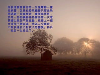 他就這麼看著他的一生像電影一樣放映著，但是他發現機器只要放映他逃避一些事情時，畫面就停格，於是一部部機器停格著他第一次惹爸媽生氣卻不敢道歉，他愛上一個女孩卻不敢表達，他為人父親時，不敢表達自己對孩子的關愛。終於，他的一生放完了。   