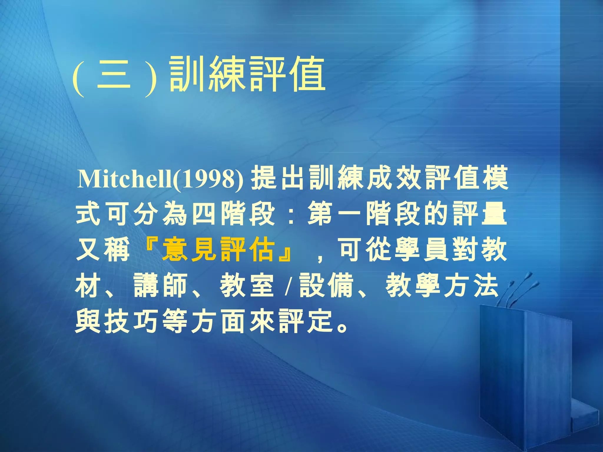 ( 三 ) 訓練評值 Mitchell(1998) 提出訓練成效評值模式可分為四階段：第一階段的評量又稱 『意見評估』 ，可從學員對教材、講師、教室 / 設備、教學方法與技巧等方面來評定。 