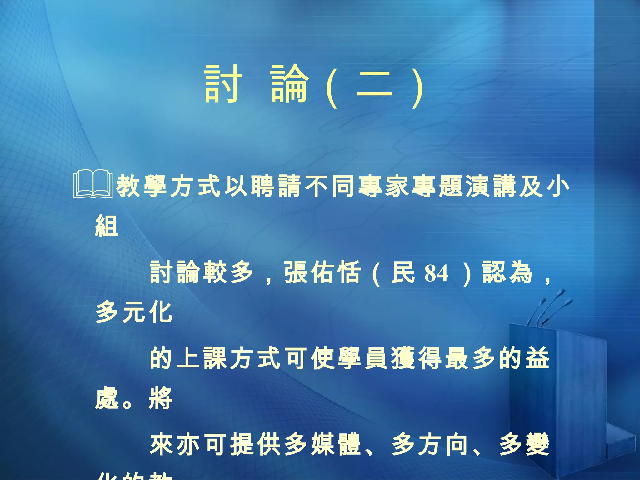 討  論（二） 教學方式以聘請不同專家專題演講及小組 討論較多，張佑恬（民 84 ）認為，多元化 的上課方式可使學員獲得最多的益處。將 來亦可提供多媒體、多方向、多變化的教 學，以提升學習效果。 