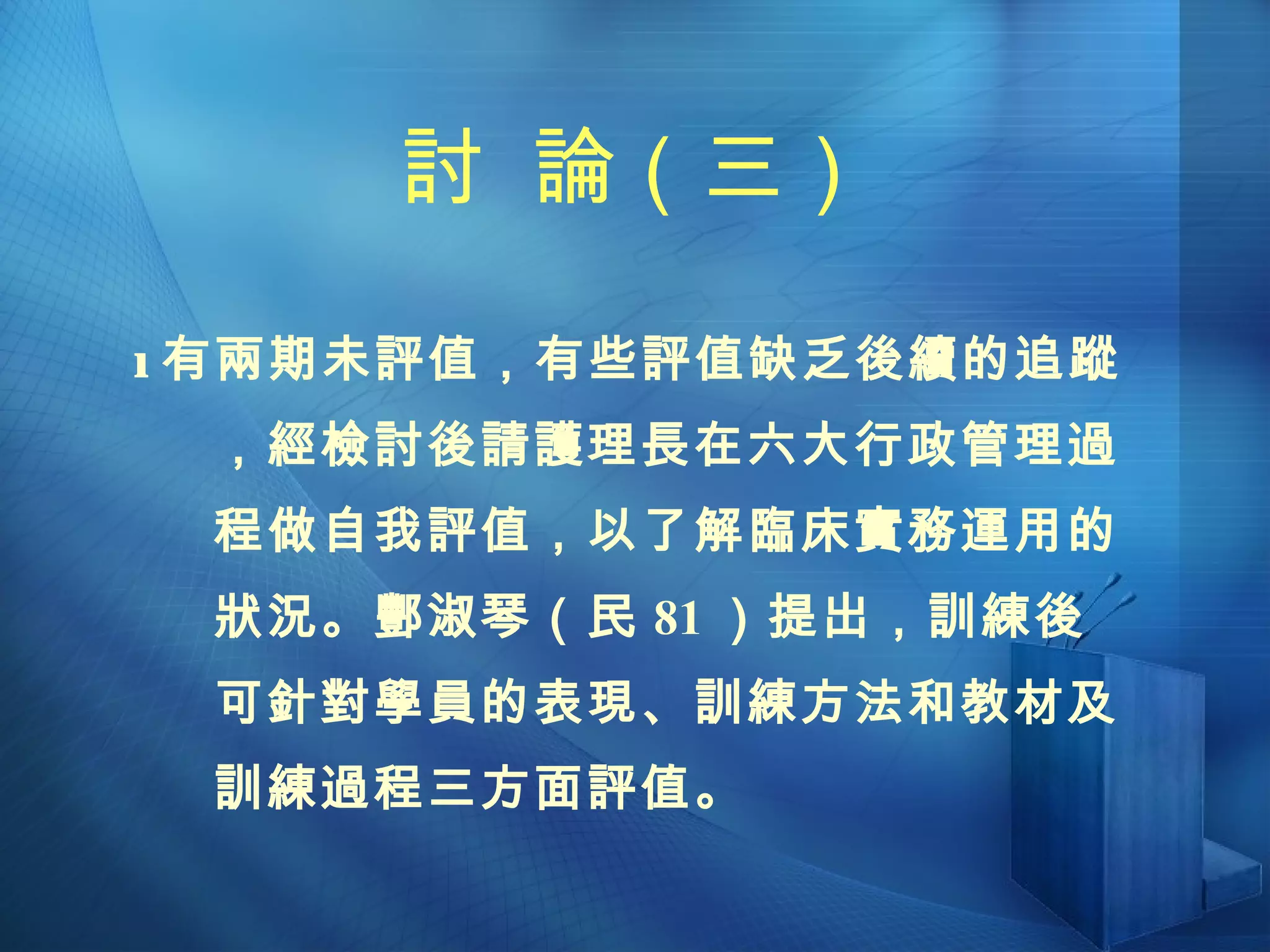 討  論（三）  有兩期未評值，有些評值缺乏後續的追蹤，經檢討後請護理長在六大行政管理過程做自我評值，以了解臨床實務運用的狀況。酆淑琴（民 81 ）提出，訓練後可針對學員的表現、訓練方法和教材及訓練過程三方面評值。 