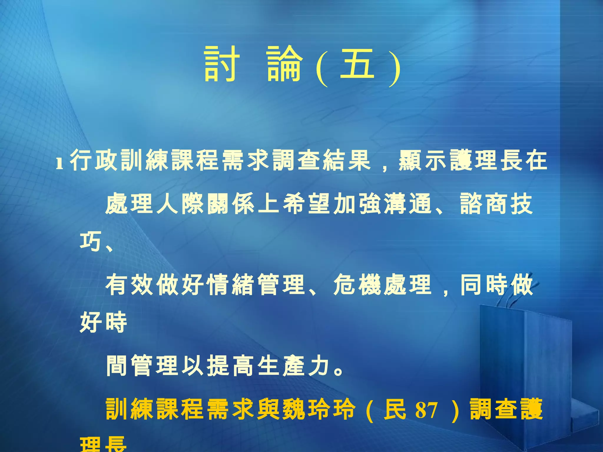 討  論 ( 五 )  行政訓練課程需求調查結果，顯示護理長在  處理人際關係上希望加強溝通、諮商技巧、 有效做好情緒管理、危機處理，同時做好時 間管理以提高生產力。 訓練課程需求與魏玲玲（民 87 ）調查護理長  較缺乏的十項管理技能有頗多的相似之處。 