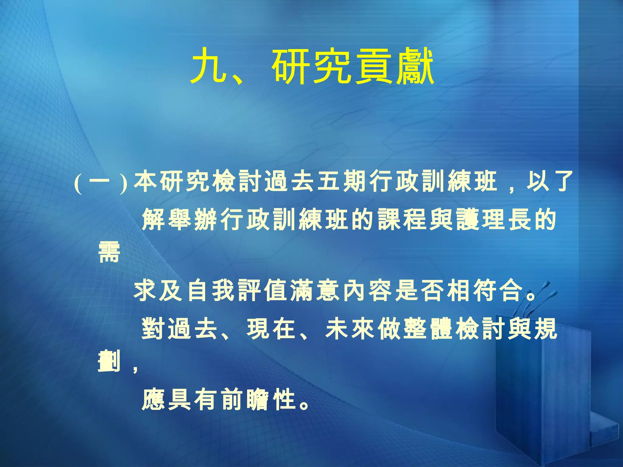 九、研究貢獻 ( 一 ) 本研究檢討過去五期行政訓練班，以了  解舉辦行政訓練班的課程與護理長的需 求及自我評值滿意內容是否相符合。 對過去、現在、未來做整體檢討與規劃， 應具有前瞻性。 