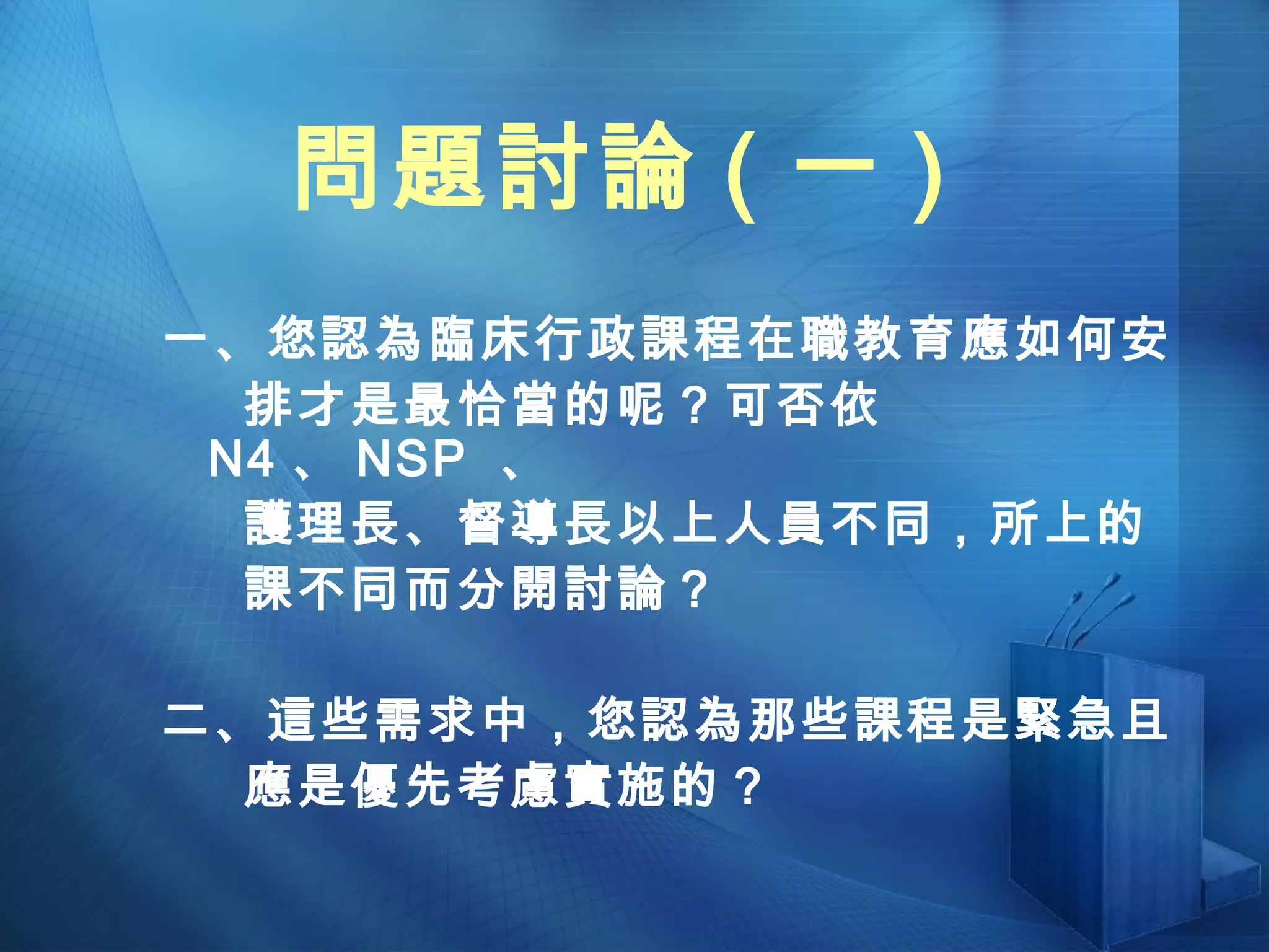 問題討論 ( 一 ) 一、您認為臨床行政課程在職教育應如何安 排才是最恰當的呢？可否依 N4 、 NSP  、 護理長、督導長以上人員不同，所上的 課不同而分開討論？ 二、這些需求中，您認為那些課程是緊急且 應是優先考慮實施的？ 