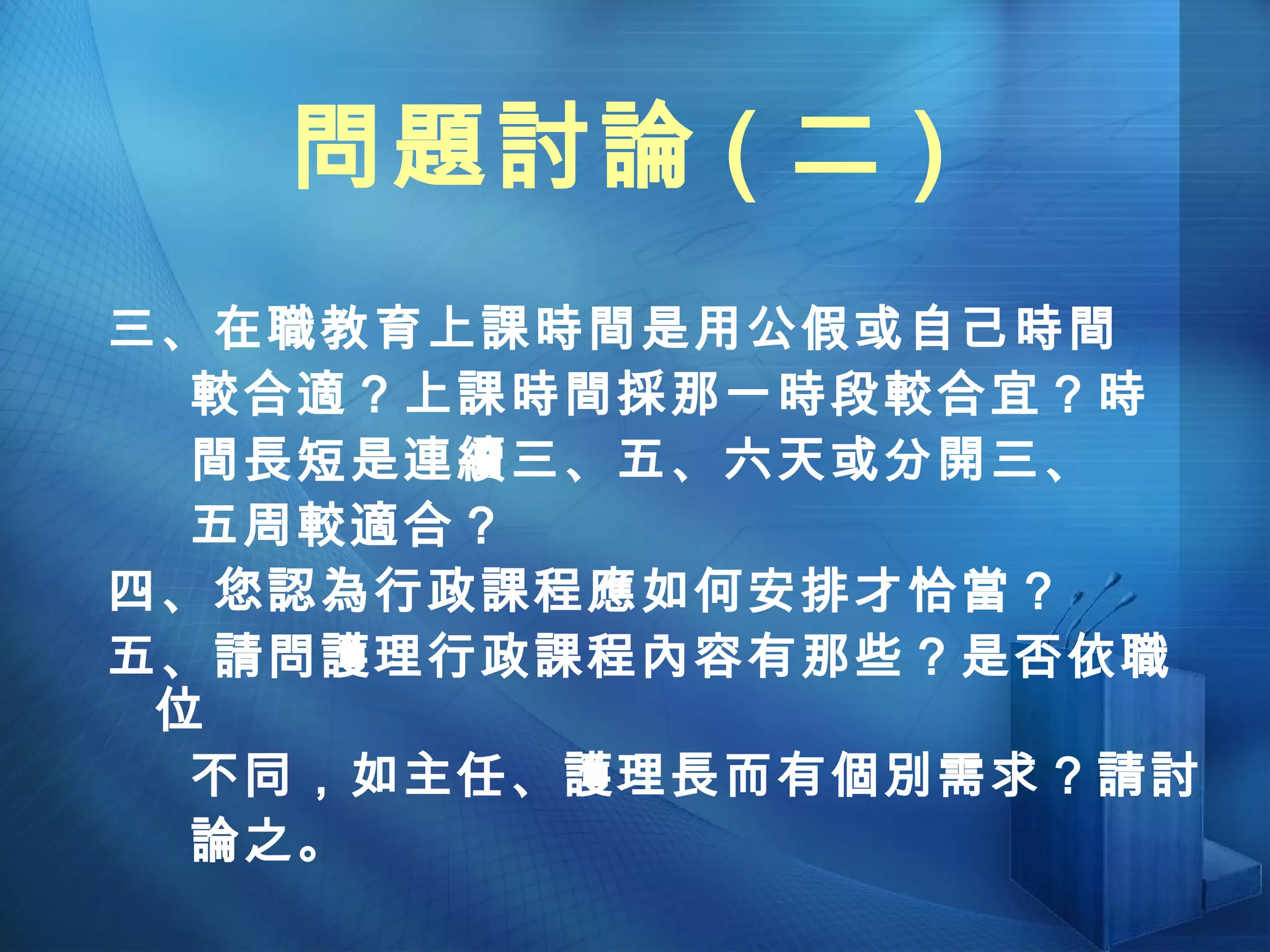 問題討論 ( 二 ) 三、在職教育上課時間是用公假或自己時間 較合適？上課時間採那一時段較合宜？時 間長短是連續三、五、六天或分開三、 五周較適合？ 四、您認為行政課程應如何安排才恰當？ 五、請問護理行政課程內容有那些？是否依職位 不同，如主任、護理長而有個別需求？請討 論之。 