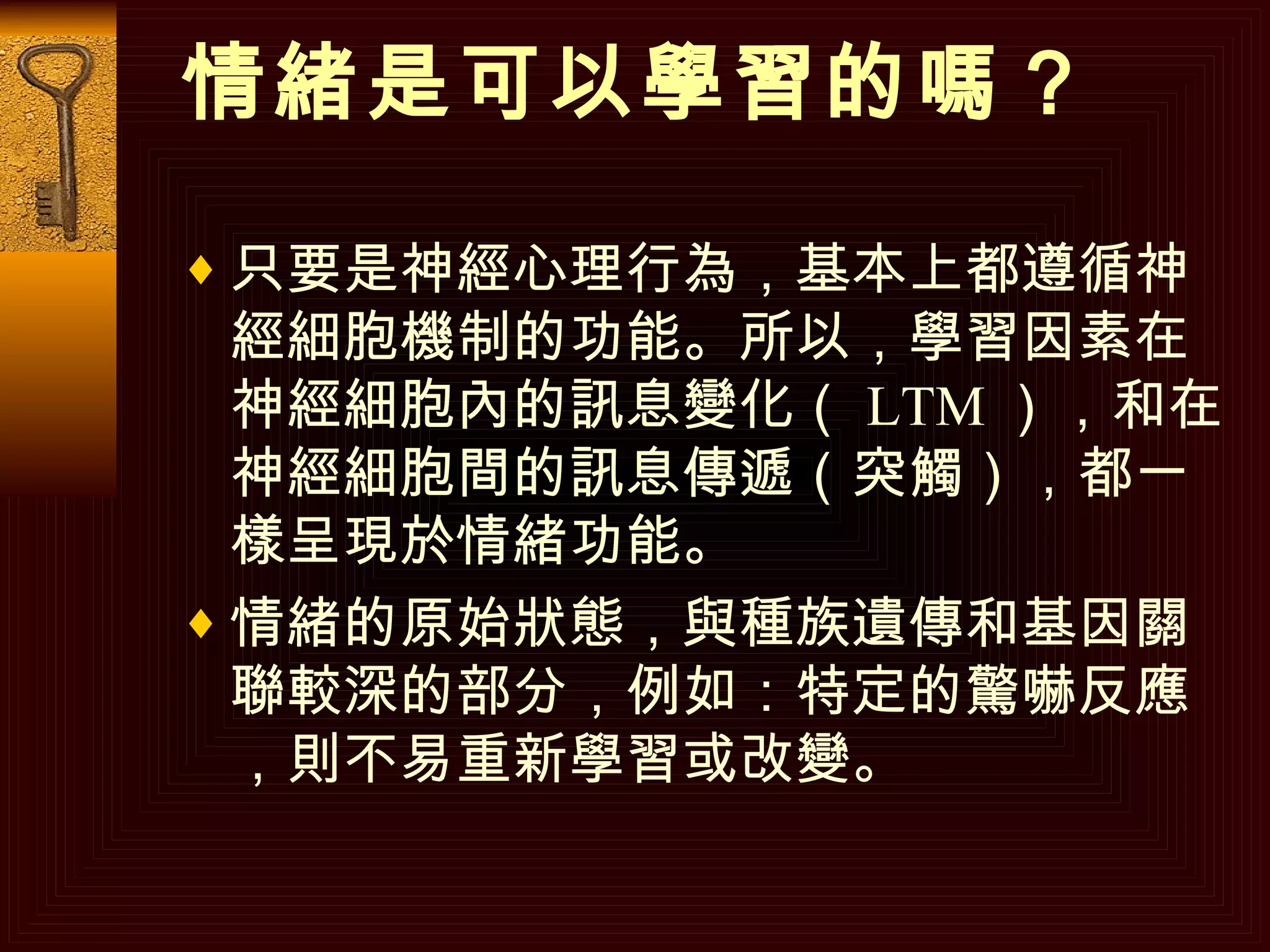 情緒是可以學習的嗎？ 只要是神經心理行為，基本上都遵循神經細胞機制的功能。所以，學習因素在神經細胞內的訊息變化（ LTM ），和在神經細胞間的訊息傳遞（突觸），都一樣呈現於情緒功能。 情緒的原始狀態，與種族遺傳和基因關聯較深的部分，例如：特定的驚嚇反應，則不易重新學習或改變。  
