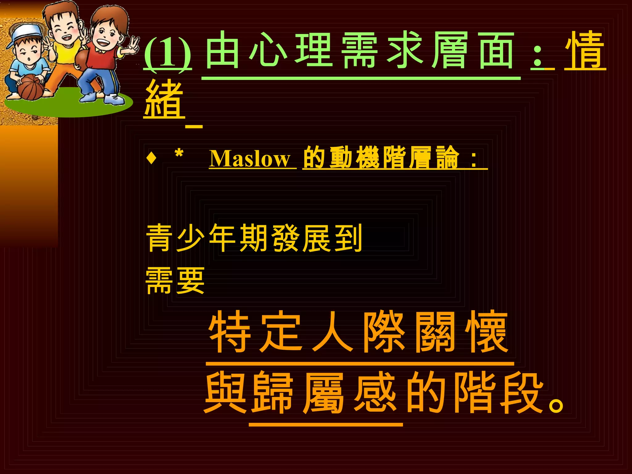 (1) 由心理需求層面 :   情緒   ＊  Maslow  的動機階層論： 青少年期發展到 需要 特定人際關懷 與 歸屬感 的階段 。 