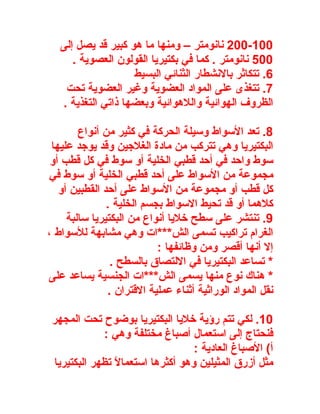 ‫001-002 نانومتر – ومنها ما هو كبير قد يصل إلى‬
      ‫005 نانومتر . كما في بكتيريا القولون العصوية .‬
                    ‫6. تتكاثر بالنشطار الثنائي البسيط‬
    ‫7. تتغذى على المواد العضوية وغير العضوية تحت‬
   ‫الظروف الهوائية واللهوائية وبعضها ذاتي التغذية .‬

        ‫8. تعد السواط وسيلة الحركة في كثير من أنواع‬
 ‫البكتيريا وهي تتركب من مادة الغلجين وقد يوجد عليها‬
 ‫سوط واحد في أحد قطبي الخلية أو سوط في كل قطب أو‬
‫مجموعة من السواط على أحد قطبي الخلية أو سوط في‬
   ‫كل قطب أو مجموعة من السواط على أحد القطبين أو‬
               ‫كلهما أو قد تحيط السواط بجسم الخلية .‬
     ‫9. تنتشر على سطح خليا أنواع من البكتيريا سالبة‬
‫الغرام تراكيب تسمى الش***ات وهي مشابهة للسواط ،‬
                           ‫إل أنها أقصر ومن وظائفها :‬
                ‫* تساعد البكتيريا في اللتصاق بالسطح .‬
‫* هناك نوع منها يسمى الش***ات الجنسية يساعد على‬
               ‫نقل المواد الوراثية أثناء عملية القتران .‬

 ‫01. لكي تتم رؤية خليا البكتيريا بوضوح تحت المجهر‬
             ‫فنحتاج إلى استعمال أصباغ مختلفة وهي :‬
                                   ‫أ( الصباغ العادية :‬
 ‫مثل أزرق المثيلين وهو أكثرها استعمالً تظهر البكتيريا‬
 