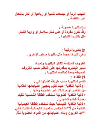 ‫التهاب الرئة أو تجمعات ثنائية أو رباعية أو أكثر بأشكال‬
                                        ‫غير منتظمة .‬

                            ‫ب( بكتيريا عصوية :‬
  ‫وقد تكون مفردة أو على شكل سلسل أو واوية الشكل‬
                            ‫مثل بكتيريا الكوليرا .‬


                                 ‫ج( بكتيريا لولبية :‬
         ‫وهي أكبرها حجم ً مثل بكتيريا مرض الزهري .‬
                                  ‫ا‬

                ‫الظروف الملئمة لتكاثر البكتيريا ونموها‬
     ‫تتميز البكتيريا بمقدرتها على التأقلم حسب الظروف‬
                        ‫المحيطة ومما تحتاجه البكتيريا :‬
                                             ‫1( الغذاء :‬
               ‫تقسم البكتيريا حسب طريقة تغذيتها إلى :‬
 ‫أ ( ذاتية التغذية: حيث تقوم بتجهيز احتياجاتها الغذائية‬
            ‫من عناصر أو مركبات غير عضوية ومنها :‬
 ‫• ذاتية التغذية الضوئية تستخدم الطاقة الشمسية للقيام‬
                                   ‫بعملية البناء الضوئي .‬
 ‫• ذاتية التغذية الكيمائية حيث تستخدم الطاقة الكيميائية‬
‫الناتجة من أ**دة العناصر والمواد الكيميائية لتثبيت ثاني‬
‫أ**يد الكربون وبناء احتياجاتها من المواد العضوية مثل‬
 