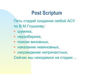 P ost  Scriptum Пять стадий создания любой АСУ по В.М.Глушкову: шумиха, неразбериха, поиски виновных, наказание невиновных, награждение непричастных. Сейчас мы находимся на стадии ... 