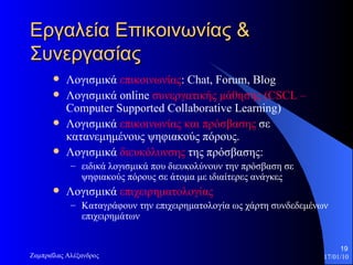 Εργαλεία Επικοινωνίας & Συνεργασίας Λογισμικά  επικοινωνίας :  Chat, Forum, Blog Λογισμικά  online  συνεργατικής μάθησης   ( CSCL –  Computer Supported Collaborative Learning)  Λογισμικά  επικοινωνίας και πρόσβασης  σε κατανεμημένους ψηφιακούς πόρους.  Λογισμικά  διευκόλυνσης  της πρόσβασης:  ειδικά λογισμικά   που διευκολύνουν την πρόσβαση σε ψηφιακούς πόρους σε άτομα με ιδιαίτερες ανάγκες Λογισμικά  επιχειρηματολογίας Καταγράφουν την επιχειρηματολογία ως χάρτη συνδεδεμένων επιχειρημάτων  