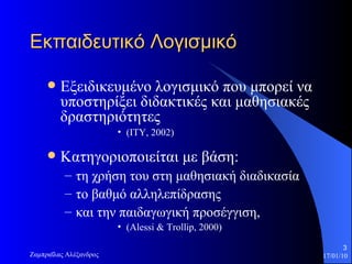 Εκπαιδευτικό Λογισμικό Εξειδικευμένο λογισμικό που μπορεί να υποστηρίξει διδακτικές και μαθησιακές δραστηριότητες  (ΙΤΥ, 2002) Κατηγοριοποιείται με βάση: τη χρήση του στη μαθησιακή διαδικασία το βαθμό αλληλεπίδρασης  και την παιδαγωγική προσέγγιση,  ( Alessi  &  Trollip , 2000)  