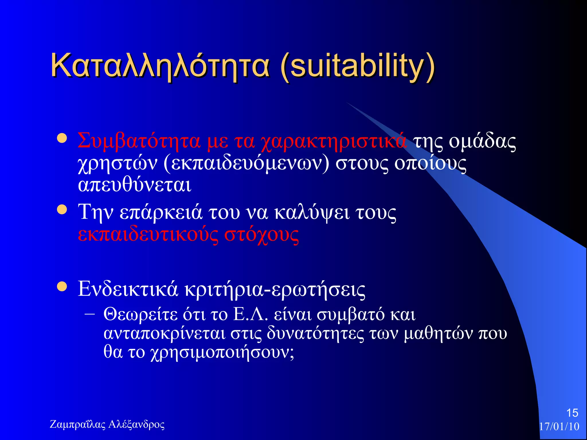 Καταλληλότητα ( suitability) Συμβατότητα με τα χαρακτηριστικά  της ομάδας χρηστών (εκπαιδευόμενων) στους οποίους απευθύνεται  Την επάρκειά του να καλύψει τους  εκπαιδευτικούς στόχους Ενδεικτικά κριτήρια-ερωτήσεις Θεωρείτε ότι το Ε.Λ. είναι συμβατό και ανταποκρίνεται στις δυνατότητες των μαθητών που θα το χρησιμοποιήσουν;  