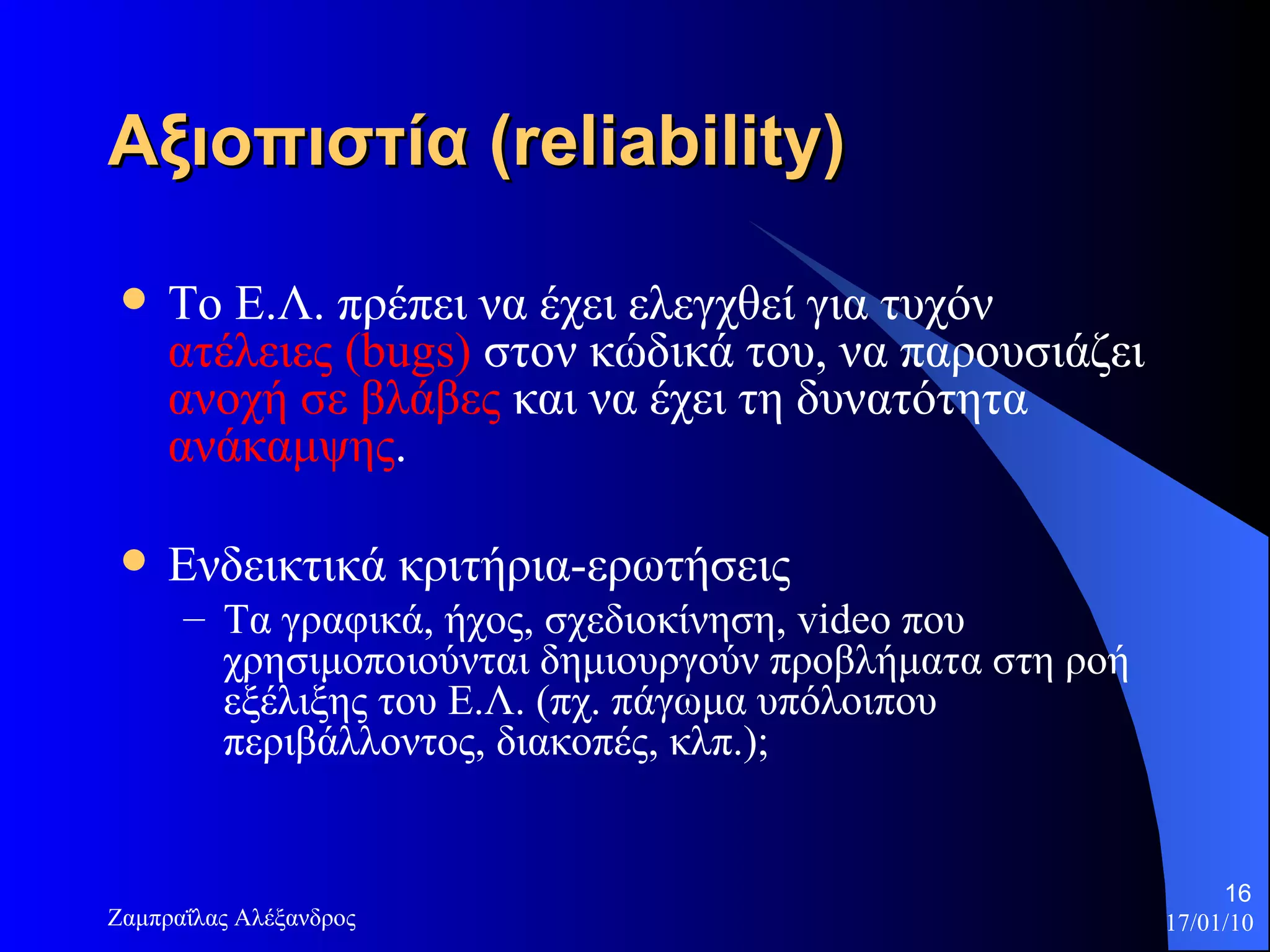 Αξιοπιστία  (reliability) Το Ε.Λ. πρέπει να έχει ελεγχθεί για τυχόν  ατέλειες ( bugs )  στον κώδικά του, να παρουσιάζει  ανοχή σε βλάβες  και να έχει τη δυνατότητα  ανάκαμψης . Ενδεικτικά κριτήρια-ερωτήσεις Τα γραφικά, ήχος, σχεδιοκίνηση,  video  που χρησιμοποιούνται δημιουργούν προβλήματα στη ροή εξέλιξης του Ε.Λ. (πχ. πάγωμα υπόλοιπου περιβάλλοντος, διακοπές, κλπ.);  