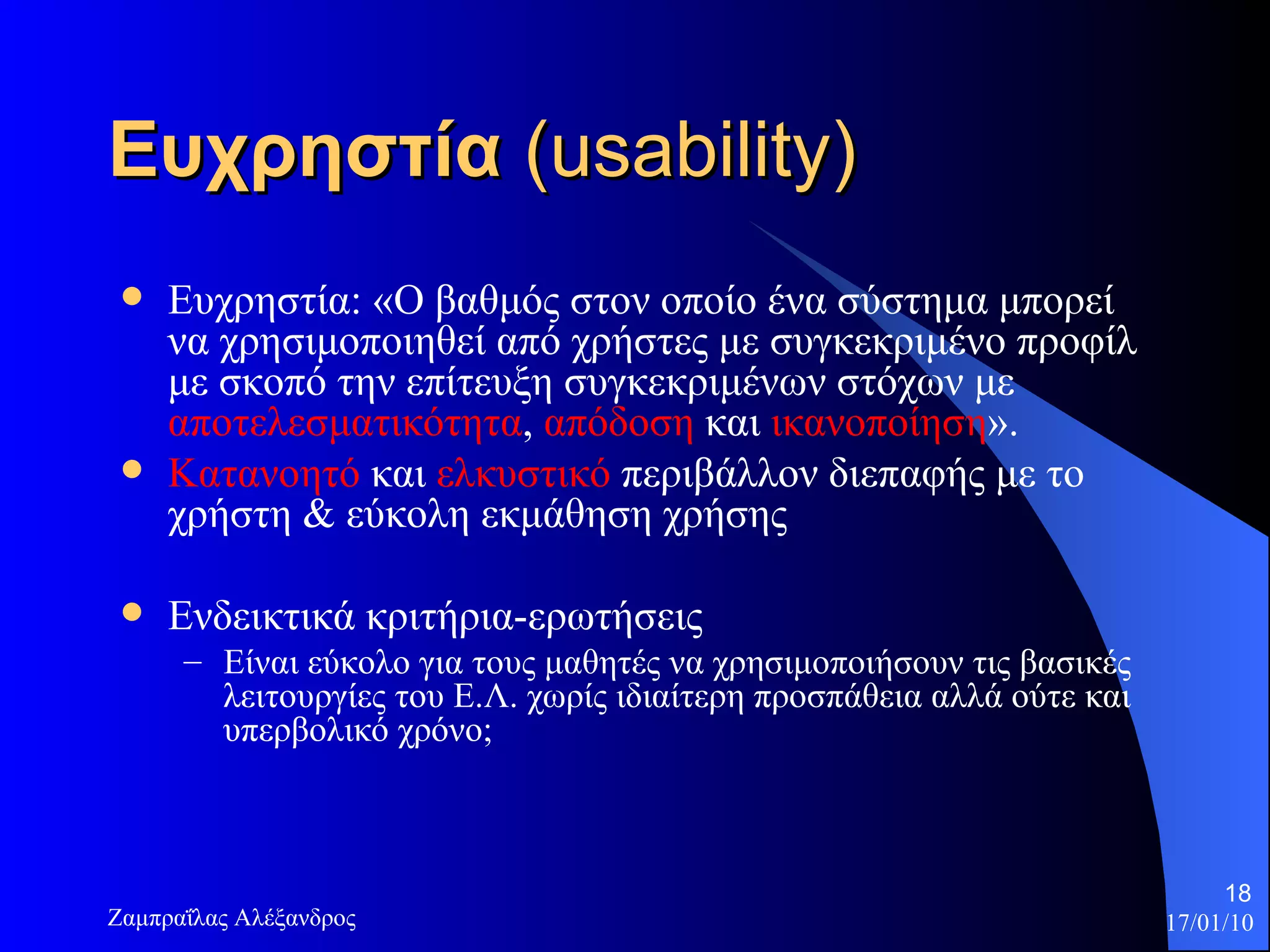 Ευχρηστία  ( usability) Ευχρηστία: «Ο βαθμός στον οποίο ένα σύστημα μπορεί να χρησιμοποιηθεί από χρήστες με συγκεκριμένο προφίλ με σκοπό την επίτευξη συγκεκριμένων στόχων με  αποτελεσματικότητα ,  απόδοση  και  ικανοποίηση ».  Κατανοητό  και  ελκυστικό  περιβάλλον διεπαφής με το χρήστη & εύκολη εκμάθηση χρήσης  Ενδεικτικά κριτήρια-ερωτήσεις Είναι εύκολο για τους μαθητές να χρησιμοποιήσουν τις βασικές λειτουργίες του Ε.Λ. χωρίς ιδιαίτερη προσπάθεια αλλά ούτε και υπερβολικό χρόνο;  