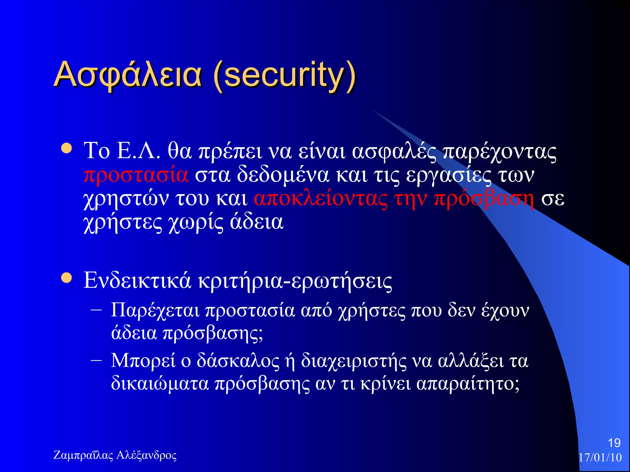 Ασφάλεια  (security) Το Ε.Λ. θα πρέπει να είναι ασφαλές παρέχοντας  προστασία  στα δεδομένα και τις εργασίες των χρηστών του και  αποκλείοντας την πρόσβαση  σε χρήστες χωρίς άδεια  Ενδεικτικά κριτήρια-ερωτήσεις Παρέχεται προστασία από χρήστες που δεν έχουν άδεια πρόσβασης;  Μπορεί ο δάσκαλος ή διαχειριστής να αλλάξει τα δικαιώματα πρόσβασης αν τι κρίνει απαραίτητο;  