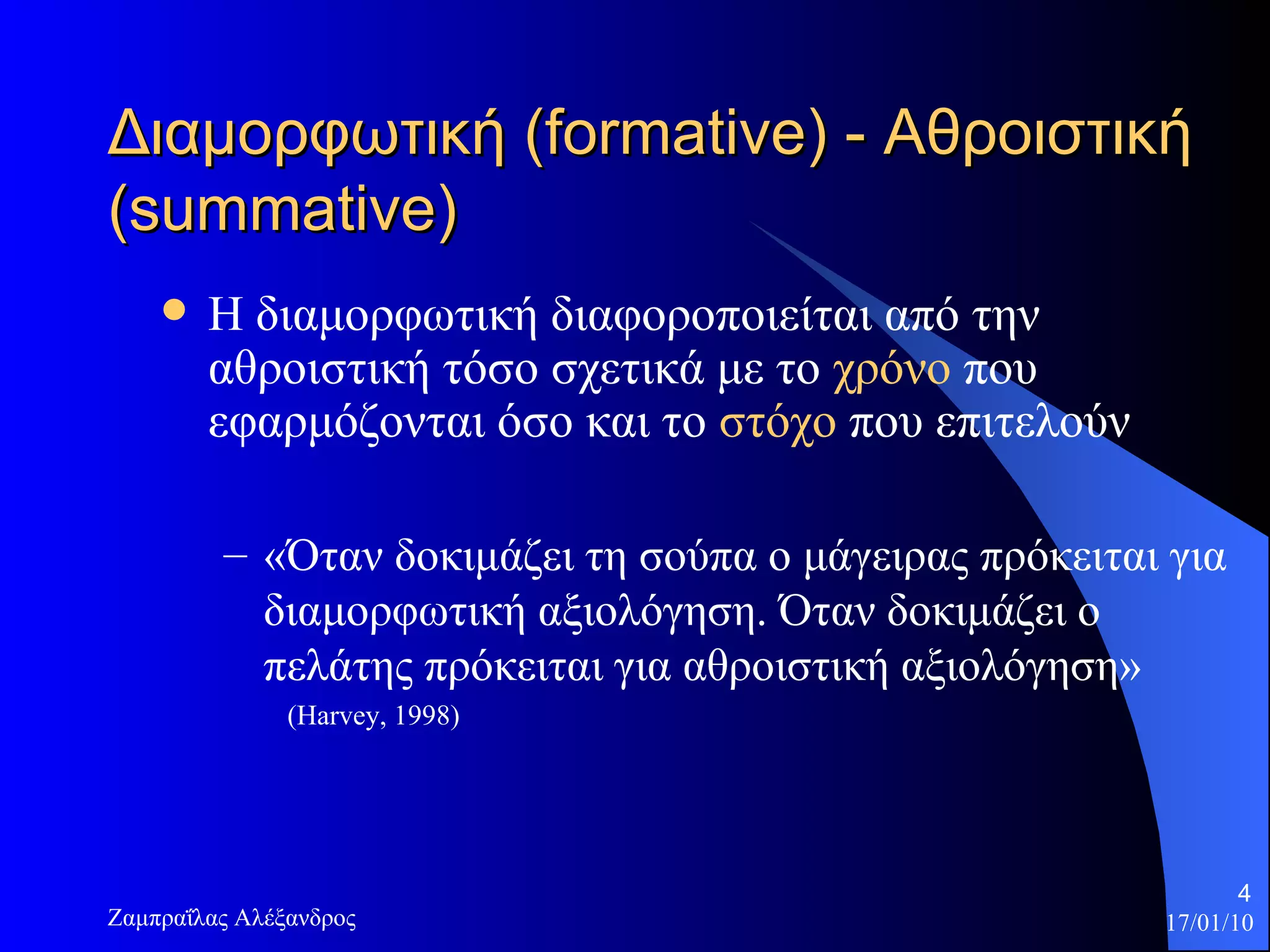 Διαμορφωτική  (formative)  - Αθροιστική  (summative)  Η διαμορφωτική διαφοροποιείται από την αθροιστική τόσο σχετικά με το  χρόνο  που εφαρμόζονται όσο και το  στόχο  που επιτελούν «Όταν δοκιμάζει τη σούπα ο μάγειρας πρόκειται για διαμορφωτική αξιολόγηση. Όταν δοκιμάζει ο πελάτης πρόκειται για αθροιστική αξιολόγηση»  (Harvey, 1998)  