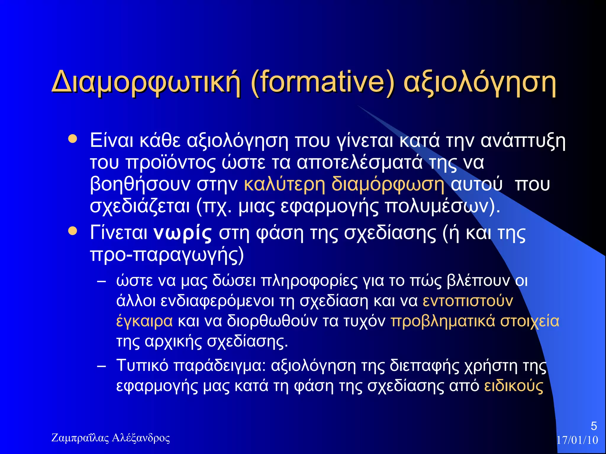 Διαμορφωτική ( formative ) αξιολόγηση  Είναι κάθε αξιολόγηση που γίνεται  κατά την ανάπτυξη του προϊόντος  ώστε τα αποτελέσματά της να βοηθήσουν στην  καλύτερη διαμόρφωση  αυτού  που σχεδιάζεται (πχ. μιας εφαρμογής πολυμέσων).  Γ ίνεται  νωρίς   στη φάση της σχεδίασης (ή και της προ-παραγωγής)  ώστε να μας δώσει πληροφορίες για το πώς βλέπουν οι άλλοι ενδιαφερόμενοι τη σχεδίασ η  και να  εντοπιστούν έγκαιρα  και να διορθωθούν τα τυχόν  προβληματικά στοιχεία  της αρχικής σχεδίασης.  Τυπικό παράδειγμα: αξιολόγηση της διεπαφής χρήστη της εφαρμογής μας κατά τη φάση της σχεδίασης από  ειδικούς 