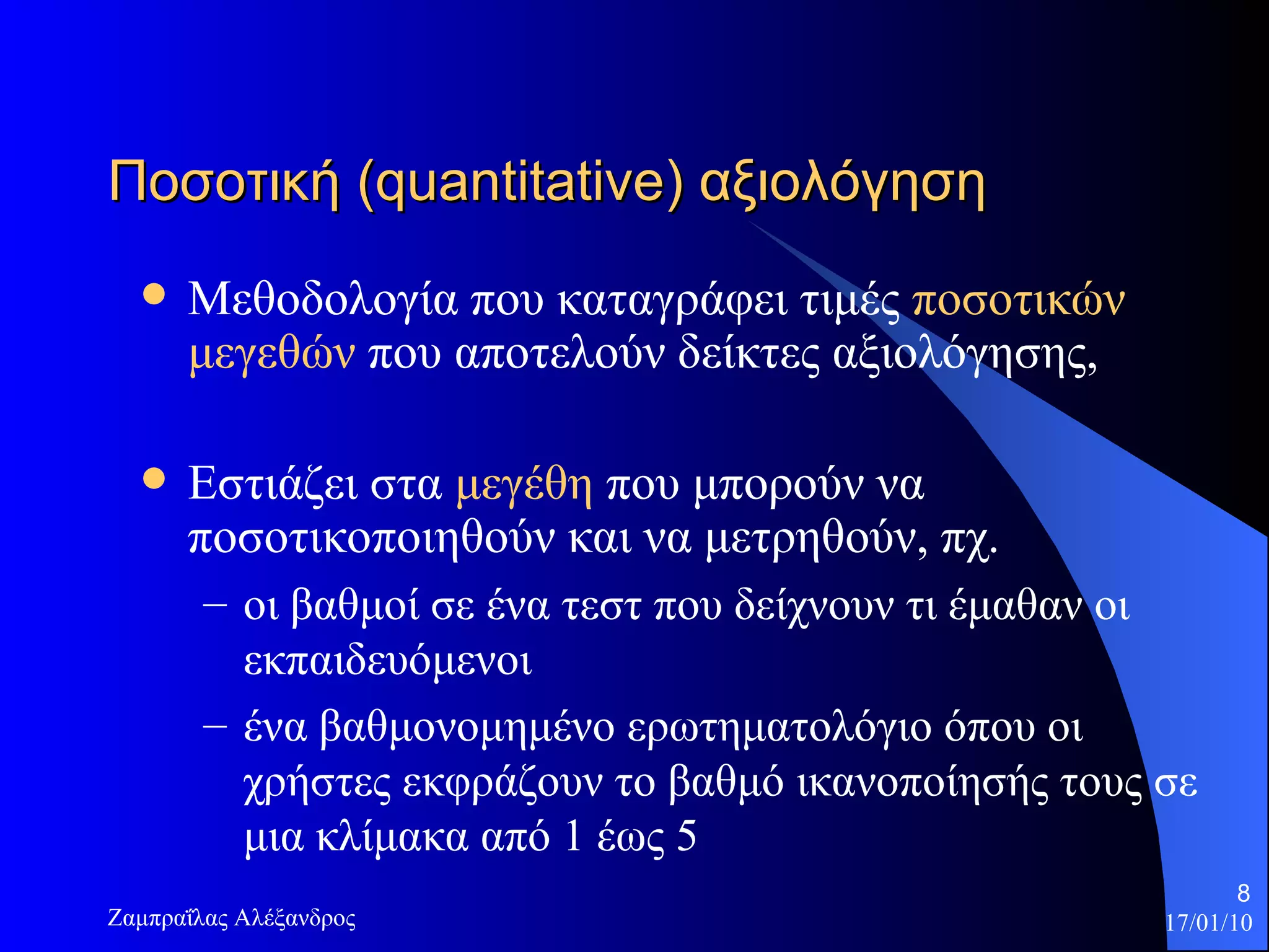Ποσοτική ( quantitative ) αξιολόγηση  Μεθοδολογία που καταγράφει τιμές  ποσοτικών μεγεθών   που αποτελούν δείκτες αξιολόγησης,  Εστιάζει στα  μεγέθη  που μπορούν να ποσοτικοποιηθούν και να μετρηθούν, πχ.  οι βαθμοί σε ένα τεστ που δείχνουν τι έμαθαν οι εκπαιδευόμενοι  ένα βαθμονομημένο ερωτηματολόγιο όπου οι χρήστες εκφράζουν το βαθμό ικανοποίησής τους σε μια κλίμακα από  1  έως  5 