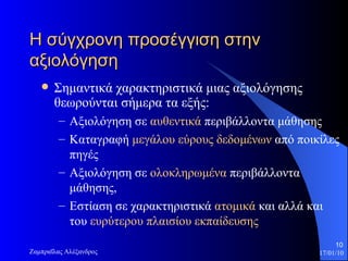 Η σύγχρονη προσέγγιση στην αξιολόγηση  Σημαντικά χαρακτηριστικά μιας αξιολόγησης θεωρούνται σήμερα τα εξής:  Αξιολόγηση σε  αυθεντικά  περιβάλλοντα μάθησης  Καταγραφή  μεγάλου εύρους δεδομένων  από ποικίλες πηγές Αξιολόγηση σε  ολοκληρωμένα  περιβάλλοντα μάθησης, Εστίαση σε χαρακτηριστικά  ατομικά  και αλλά και του  ευρύτερου πλαισίου εκπαίδευσης 
