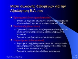 Μέσα συλλογής δεδομένων για την Αξιολόγηση Ε.Λ.  (1/2) Ερωτηματολόγιο  (questionnaire) Έντυπο με σειρά από επιλεγμένες ερωτήσεις (ανοικτού και κλειστού τύπου) σχετικά με τα χαρακτηριστικά του Ε.Λ.  Συνέντευξη  (interview) Προσωπική επικοινωνία μεταξύ ερευνητή-αξιολογητή και ερωτώμενου-χρήστη όπου οι ερωτήσεις υποβάλλονται προφορικά Δομημένες, ημι-δομημένες, ανοικτές συνεντεύξεις  Παρατήρηση  (observation) Τεχνική συλλογής δεδομένων από τον ίδιο τον ερευνητή-αξιολογητή μέσω της προσωπικής παρουσίας στον χώρο εγκατάστασης και χρήσης του Ε.Λ.  Δομημένη, ημι-δομημένη, ελεύθερη παρατήρηση 