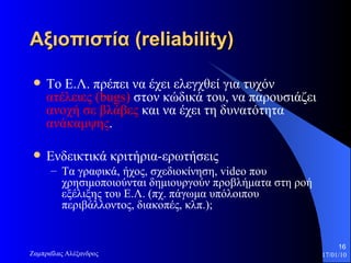Αξιοπιστία  (reliability) Το Ε.Λ. πρέπει να έχει ελεγχθεί για τυχόν  ατέλειες ( bugs )  στον κώδικά του, να παρουσιάζει  ανοχή σε βλάβες  και να έχει τη δυνατότητα  ανάκαμψης . Ενδεικτικά κριτήρια-ερωτήσεις Τα γραφικά, ήχος, σχεδιοκίνηση,  video  που χρησιμοποιούνται δημιουργούν προβλήματα στη ροή εξέλιξης του Ε.Λ. (πχ. πάγωμα υπόλοιπου περιβάλλοντος, διακοπές, κλπ.);  