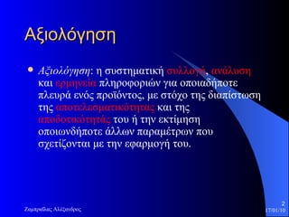 Αξιολόγηση Αξιολόγηση : η συστηματική  συλλογή ,  ανάλυση  και  ερμηνεία  πληροφοριών για οποιαδήποτε πλευρά ενός προϊόντος, με στόχο της διαπίστωση της  αποτελεσματικότητας  και της  αποδοτικότητάς  του ή την εκτίμηση οποιωνδήποτε άλλων παραμέτρων που σχετίζονται με την εφαρμογή του.  