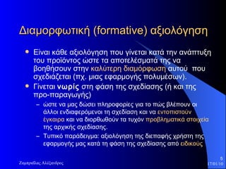 Διαμορφωτική ( formative ) αξιολόγηση  Είναι κάθε αξιολόγηση που γίνεται  κατά την ανάπτυξη του προϊόντος  ώστε τα αποτελέσματά της να βοηθήσουν στην  καλύτερη διαμόρφωση  αυτού  που σχεδιάζεται (πχ. μιας εφαρμογής πολυμέσων).  Γ ίνεται  νωρίς   στη φάση της σχεδίασης (ή και της προ-παραγωγής)  ώστε να μας δώσει πληροφορίες για το πώς βλέπουν οι άλλοι ενδιαφερόμενοι τη σχεδίασ η  και να  εντοπιστούν έγκαιρα  και να διορθωθούν τα τυχόν  προβληματικά στοιχεία  της αρχικής σχεδίασης.  Τυπικό παράδειγμα: αξιολόγηση της διεπαφής χρήστη της εφαρμογής μας κατά τη φάση της σχεδίασης από  ειδικούς 