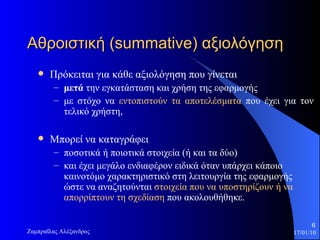 Αθροιστική ( summative)  αξιολόγηση   Πρόκειται για κάθε αξιολόγηση που γίνεται  μετά  την εγκατάσταση και χρήση της εφαρμογής  με στόχο να  εντοπιστούν τα αποτελέσματα  που έχει  για τον  τελικό χρήστη,  Μπορεί να καταγράφει  ποσοτικά ή ποιοτικά στοιχεία (ή και τα δύο)  και έχει μεγάλο ενδιαφέρον ειδικά όταν υπάρχει κάποιο καινοτόμο χαρακτηριστικό στη λειτουργία της εφαρμογής ώστε να αναζητούνται  στοιχεία που να υποστηρίζουν ή να απορρίπτουν τη σχεδίαση  που ακολουθήθηκε.  