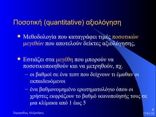 Ποσοτική ( quantitative ) αξιολόγηση  Μεθοδολογία που καταγράφει τιμές  ποσοτικών μεγεθών   που αποτελούν δείκτες αξιολόγησης,  Εστιάζει στα  μεγέθη  που μπορούν να ποσοτικοποιηθούν και να μετρηθούν, πχ.  οι βαθμοί σε ένα τεστ που δείχνουν τι έμαθαν οι εκπαιδευόμενοι  ένα βαθμονομημένο ερωτηματολόγιο όπου οι χρήστες εκφράζουν το βαθμό ικανοποίησής τους σε μια κλίμακα από  1  έως  5 