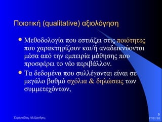 Ποιοτική ( qualitative ) αξιολόγηση   Μεθοδολογία που εστιάζει στις  ποιότητες  που χαρακτηρί ζ ουν και/ή αναδεικνύονται μέσα από την εμπειρία μάθησης που προσφέρει το νέο περιβάλλον.  Τα δεδομένα που συλλέγονται είναι σε μεγάλο βαθμό  σχόλια & δηλώσεις  των συμμετεχόντων,  