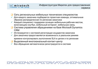 Инфраструктура Миратех для предоставления
                                                         сервиса

Сеть региональных мобильных технических специалистов
Для каждого заказчика подбирается проектная команда, оптимальным
образом распределенная по регионам заказчика
Каждый специалист поддержки оснащен мобильным рабочим местом,
включающим ноутбук, мобильный интернет, мобильную связь
Система управления обращениями на базе Microsoft Dynamics
CRM
Интегрируется с системой регистрации инцидентов заказчика
Для заказчика предоставляется возможность в реальном режиме
времени контролировать выполнение SLA в целом и по регионам
Выделенный многоканальный контакт-центр
Все обращения автоматически регистрируются в системе
 
