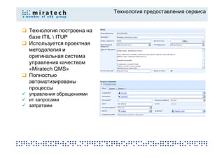 Технология предоставления сервиса


Технология построена на
базе ITIL  ITUP
Используется проектная
методология и
оригинальная система
управления качеством
«Miratech QMS»
Полностью
автоматизированы
процессы
управления обращениями
ит запросами
затратами
 