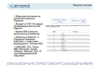 Миратех сегодня



  Ведущая компания на
рынке аутсорсинга
Украины
  Входит в ТОП 10 сервис
провайдеров восточной
Европы
  Более 600 успешно
выполненных проектов
  Клиенты в Европе и
Северной Америке,
работает с клиентами
входящими в Fortune 500
  CMU/SEI, ITIL, Cisco,
IBM, Microsoft, Oracle,
VMware, Rational, Sun, IT
сертифицированный
персонал
 