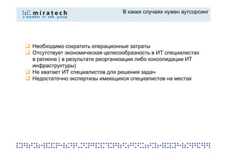 В каких случаях нужен аутсорсинг




Необходимо сократить операционные затраты
Отсутствует экономическая целесообразность в ИТ специалистах
в регионе ( в результате реорганизации либо консолидации ИТ
инфраструктуры)
Не хватает ИТ специалистов для решения задач
Недостаточно экспертизы имеющихся специалистов на местах
 