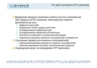 Что дает аутсорсинг ИТ в регионах




Внедрение продукта позволяет клиенту достичь экономии до
35% средств на ИТ в регионе. Экономия для клиента
достигается за счет
   Эффекта масштаба
   Разделения затрат между клиентами
   Стандартизации инфраструктуры
   Стандартизации процессов эксплуатации
   Контролю за прямыми и косвенными расходами
   Удаленного решения запросов пользователей и инцидентов
Улучшение сервиса для конечных пользователей
   Уменьшение времени реакции на запросы пользователей
   Наличие механизма контроля за выполнением запросов
Сокращение затрат на менеджмент ИТ персонала
 