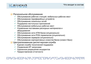Что входит в состав



Региональное обслуживание
   Обслуживание рабочих станций, мобильных рабочих мест
   Обслуживание периферийных устройств
   Обслуживание локальных сетей
   Поддержка настольных приложений
   Обслуживание мобильных рабочих мест
   Управление поставками расходных материалов и
   оборудования
   Обслуживание сети ATM банка (опционально)
   Обслуживание сети POS-терминалов (опционально)
   Обслуживание серверов (опционально)
   Обслуживание корпоративных клиентов банка (клиент-банк)
Централизованная диспетчерская служба
   Единая служба технической поддержки
   Управление ИТ запросами
   Удаленное разрешение инцидентов
   Предоставление отчетности
 