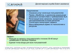 Диспетчерская служба Extern assistance


                     Предложение:
                       Оказание услуг конечным пользователям
                       Прием, обработка, и удаленное разрешение
                       запросов в соответствии с требованиями SLA
                       Регистрация всех запросов, прозрачная и
                       централизованная по всем регионам
                       статистика и мониторинг сервиса
                       Масштабируемый сервис по технологиям и
                       ресурсам




Эффект:
  Реакция на запросы пользователей в течение 30-40 минут
  независимо от региона Украины
  Единая точка входа для всех пользователей
 