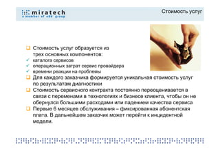 Стоимость услуг




Стоимость услуг образуется из
трех основных компонентов:
каталога сервисов
операционных затрат сервис провайдера
времени реакции на проблемы
Для каждого заказчика формируется уникальная стоимость услуг
по результатам диагностики
Стоимость сервисного контракта постоянно переоценивается в
связи с переменами в технологиях и бизнесе клиента, чтобы он не
обернулся большими расходами или падением качества сервиса
Первые 6 месяцев обслуживания – фиксированная абонентская
плата. В дальнейшем заказчик может перейти к инцидентной
модели.
 