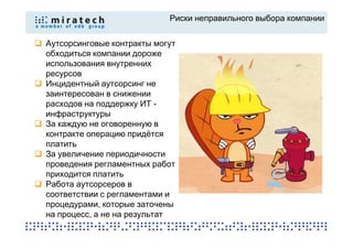 Риски неправильного выбора компании


Аутсорсинговые контракты могут
обходиться компании дороже
использования внутренних
ресурсов
Инцидентный аутсорсинг не
заинтересован в снижении
расходов на поддержку ИТ -
инфраструктуры
За каждую не оговоренную в
контракте операцию придётся
платить
За увеличение периодичности
проведения регламентных работ
приходится платить
Работа аутсорсеров в
соответствии с регламентами и
процедурами, которые заточены
на процесс, а не на результат
 