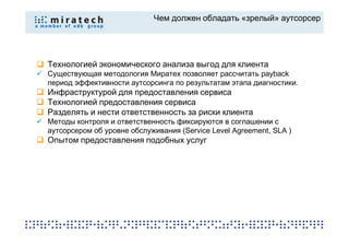 Чем должен обладать «зрелый» аутсорсер




Технологией экономического анализа выгод для клиента
Существующая методология Миратех позволяет рассчитать payback
период эффективности аутсорсинга по результатам этапа диагностики.
Инфраструктурой для предоставления сервиса
Технологией предоставления сервиса
Разделять и нести ответственность за риски клиента
Методы контроля и ответственность фиксируются в соглашении с
аутсорсером об уровне обслуживания (Service Level Agreement, SLA )
Опытом предоставления подобных услуг
 