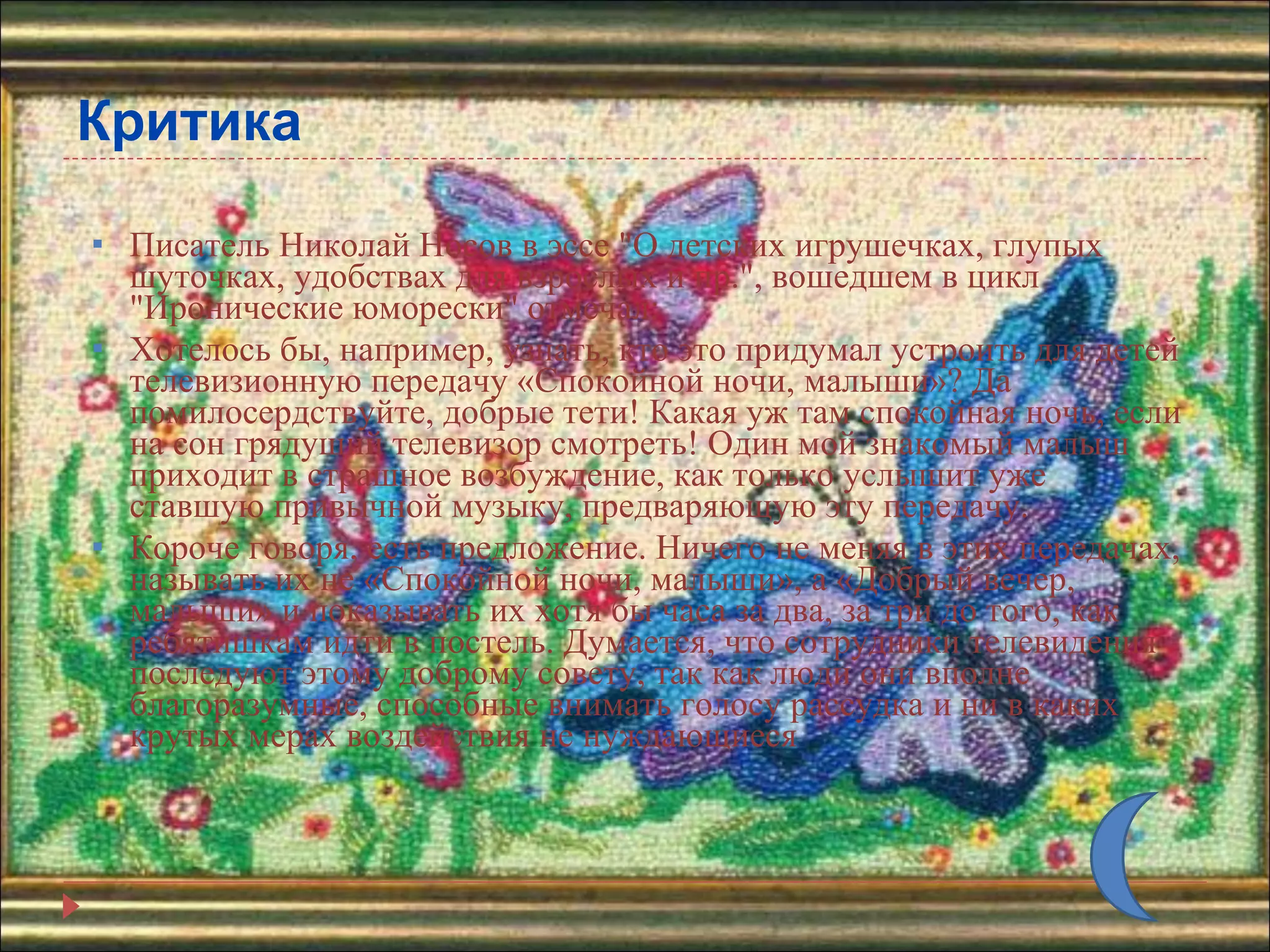 Критика Писатель Николай Носов в эссе &quot;О детских игрушечках, глупых шуточках, удобствах для взрослых и пр.&quot;, вошедшем в цикл &quot;Иронические юморески&quot; отмечал: Хотелось бы, например, узнать, кто это придумал устроить для детей телевизионную передачу «Спокойной ночи, малыши»? Да помилосердствуйте, добрые тети! Какая уж там спокойная ночь, если на сон грядущий телевизор смотреть! Один мой знакомый малыш приходит в страшное возбуждение, как только услышит уже ставшую привычной музыку, предваряющую эту передачу.  Короче говоря, есть предложение. Ничего не меняя в этих передачах, называть их не «Спокойной ночи, малыши», а «Добрый вечер, малыши» и показывать их хотя бы часа за два, за три до того, как ребятишкам идти в постель. Думается, что сотрудники телевидения последуют этому доброму совету, так как люди они вполне благоразумные, способные внимать голосу рассудка и ни в каких крутых мерах воздействия не нуждающиеся 