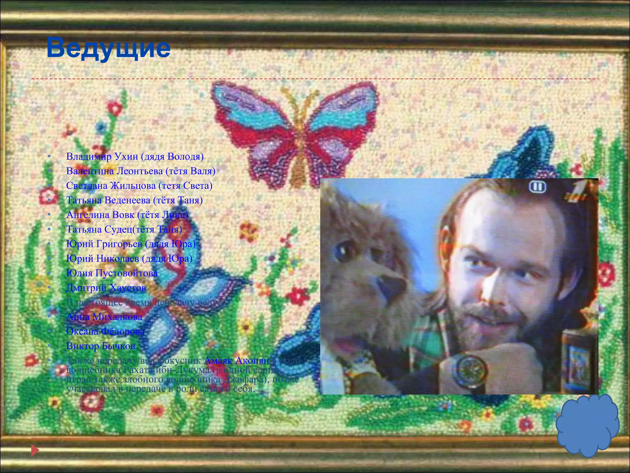 Ведущие Владимир Ухин (дядя Володя)  Валентина Леонтьева (тётя Валя)  Светлана Жильцова (тетя Света)  Татьяна Веденеева (тётя Таня)  Ангелина Вовк (тётя Лина)  Татьяна Судец(тётя Таня)  Юрий Григорьев (дядя Юра)  Юрий Николаев (дядя Юра)  Юлия Пустовойтова Дмитрий Хаустов В настоящее время передачу ведут: Анна Михалкова Оксана Фёдорова  Виктор Бычков Также передачу вёл фокусник  Амаяк Акопян  в роли волшебника Рахата ибн-Лукума (в одной серии играл также злобного волшебника Джафара), позже участвовал в передаче в роли самого себя. 